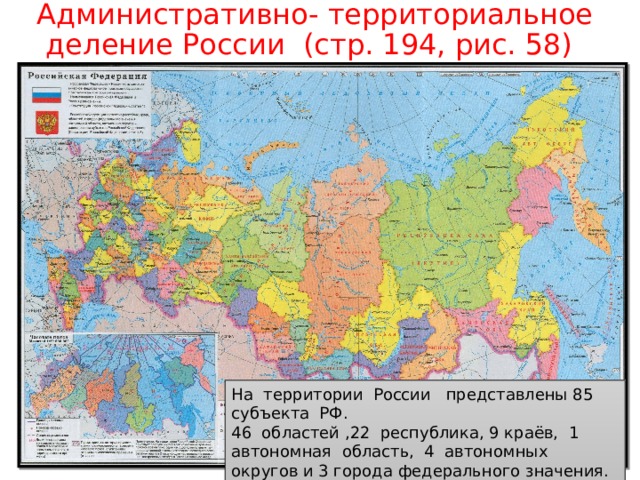 Административно- территориальное деление России (стр. 194, рис. 58) На территории России представлены 85 субъекта РФ. 46 областей ,22 республика, 9 краёв, 1 автономная область, 4 автономных округов и 3 города федерального значения. 