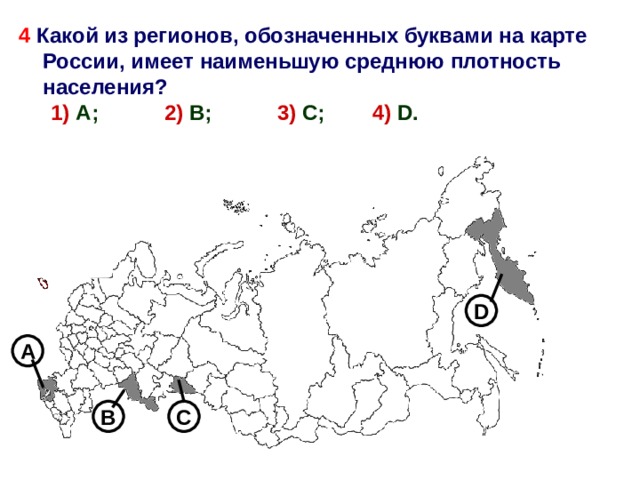 4 Какой из регионов, обозначенных буквами на карте России, имеет наименьшую среднюю плотность населения? 1) А; 2) В; 3) С; 4)  D . 1) А; 2) В; 3) С; 4)  D . D А 4 В С 