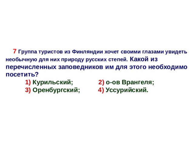 7 Группа туристов из Финляндии хочет своими глазами увидеть необычную для них природу русских степей. Какой из перечисленных заповедников им для этого необходимо посетить?  1)  Курильский; 2) о-ов Врангеля;  1)  Курильский; 2) о-ов Врангеля;  3) Оренбургский; 4) Уссурийский.   3) Оренбургский; 4) Уссурийский.  