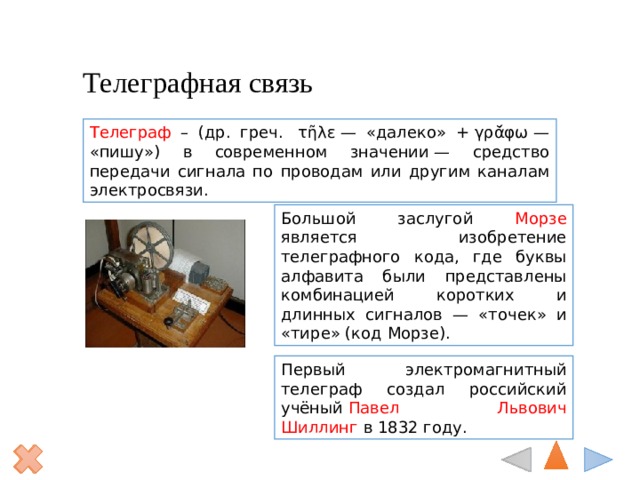 Телеграфная связь Телеграф – (др. греч.  τῆλε — «далеко» + γρᾰ́φω — «пишу») в современном значении — средство передачи сигнала по проводам или другим каналам электросвязи. Большой заслугой Морзе является изобретение телеграфного кода, где буквы алфавита были представлены комбинацией коротких и длинных сигналов — «точек» и «тире» (код Морзе).  Первый электромагнитный телеграф создал российский учёный  Павел Львович Шиллинг  в 1832 году. 