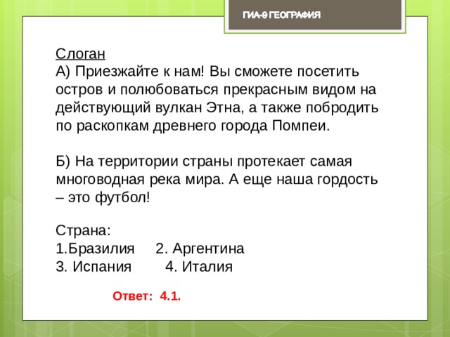 Слоган А) Приезжайте к нам! Вы сможете посетить остров и полюбоваться прекрасным видом на действующий вулкан Этна, а также побродить по раскопкам древнего города Помпеи. Б) На территории страны протекает самая многоводная река мира. А еще наша гордость – это футбол! Страна: Бразилия 2. Аргентина 3. Испания 4. Италия Ответ: 4.1. 
