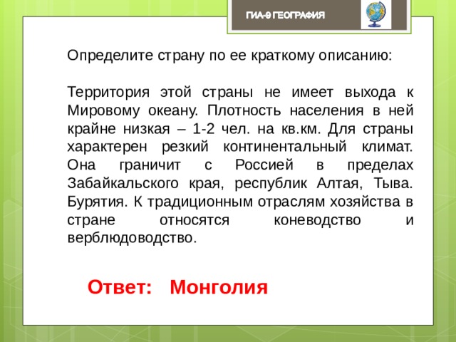 Определите страну по ее краткому описанию: Территория этой страны не имеет выхода к Мировому океану. Плотность населения в ней крайне низкая – 1-2 чел. на кв.км. Для страны характерен резкий континентальный климат. Она граничит с Россией в пределах Забайкальского края, республик Алтая, Тыва. Бурятия. К традиционным отраслям хозяйства в стране относятся коневодство и верблюдоводство. Ответ: Монголия 