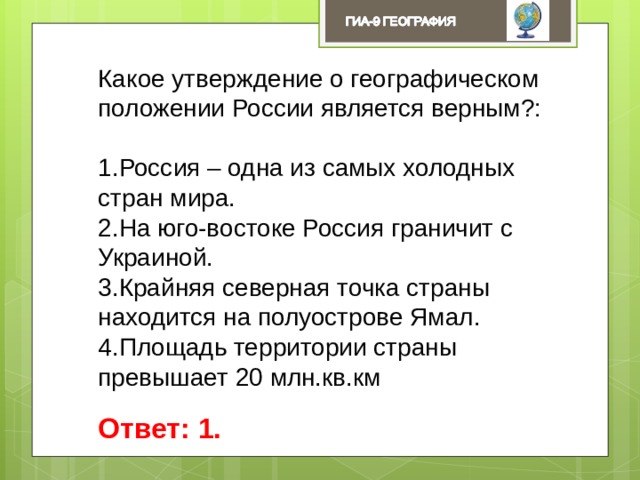 Какое утверждение о географическом положении России является верным?: Россия – одна из самых холодных стран мира. На юго-востоке Россия граничит с Украиной. Крайняя северная точка страны находится на полуострове Ямал. Площадь территории страны превышает 20 млн.кв.км Ответ: 1. 