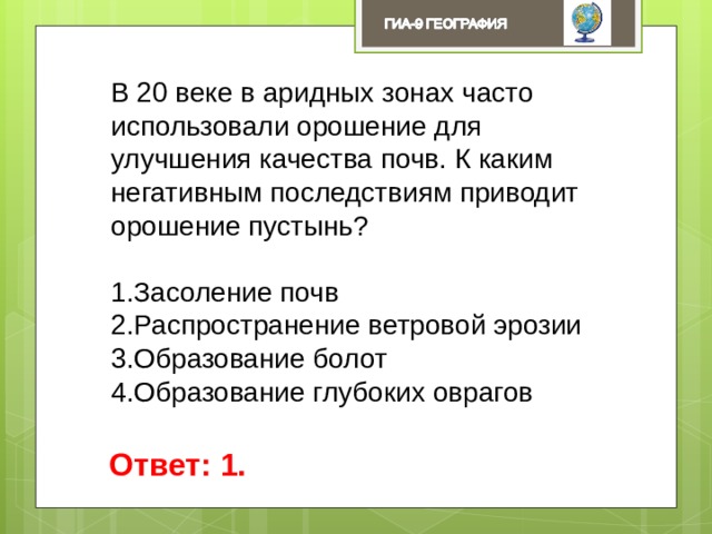 В 20 веке в аридных зонах часто использовали орошение для улучшения качества почв. К каким негативным последствиям приводит орошение пустынь? Засоление почв Распространение ветровой эрозии Образование болот Образование глубоких оврагов Ответ: 1. 