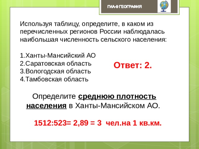 Используя таблицу, определите, в каком из перечисленных регионов России наблюдалась наибольшая численность сельского населения: Ханты-Мансийский АО Саратовская область Вологодская область Тамбовская область Ответ: 2. Определите среднюю плотность населения в Ханты-Мансийском АО. 1512:523= 2,89 = 3 чел.на 1 кв.км. 