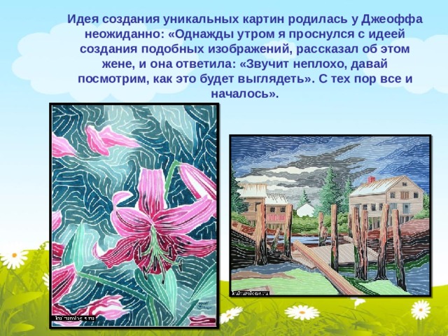 Идея создания уникальных картин родилась у Джеоффа неожиданно: «Однажды утром я проснулся с идеей создания подобных изображений, рассказал об этом жене, и она ответила: «Звучит неплохо, давай посмотрим, как это будет выглядеть». С тех пор все и началось». 