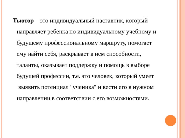  Тьютор – это индивидуальный наставник, который направляет ребенка по индивидуальному учебному и будущему профессиональному маршруту, помогает ему найти себя, раскрывает в нем способности, таланты, оказывает поддержку и помощь в выборе будущей профессии, т.е. это человек, который умеет выявить потенциал 