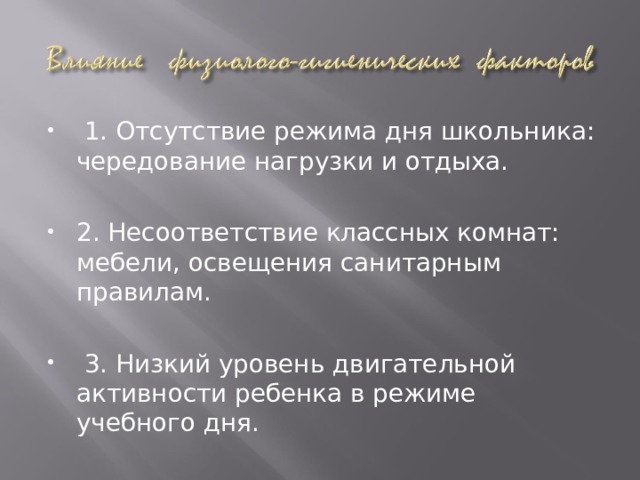 1. Отсутствие режима дня школьника: чередование нагрузки и отдыха.  2. Несоответствие классных комнат: мебели, освещения санитарным правилам.   3. Низкий уровень двигательной активности ребенка в режиме учебного дня. 