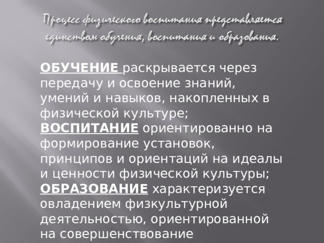 ОБУЧЕНИЕ  раскрывается через передачу и освоение знаний, умений и навыков, накопленных в физической культуре; ВОСПИТАНИЕ ориентированно на формирование установок, принципов и ориентаций на идеалы и ценности физической культуры; ОБРАЗОВАНИЕ характеризуется овладением физкультурной деятельностью, ориентированной на совершенствование индивидуальных физических кондиций, укрепление здоровья и ведение здорового образа жизни. 