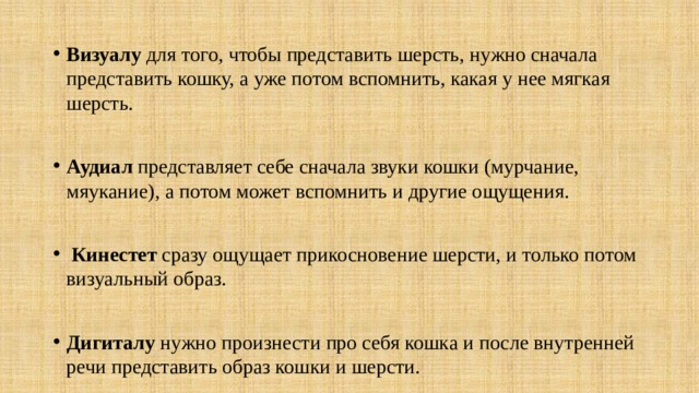 Визуалу для того, чтобы представить шерсть, нужно сначала представить кошку, а уже потом вспомнить, какая у нее мягкая шерсть. Аудиал представляет себе сначала звуки кошки (мурчание, мяукание), а потом может вспомнить и другие ощущения.  Кинестет сразу ощущает прикосновение шерсти, и только потом визуальный образ. Дигиталу нужно произнести про себя кошка и после внутренней речи представить образ кошки и шерсти. 