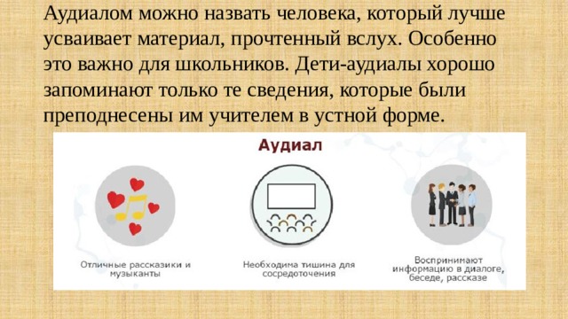     Аудиалом можно назвать человека, который лучше усваивает материал, прочтенный вслух. Особенно это важно для школьников. Дети-аудиалы хорошо запоминают только те сведения, которые были преподнесены им учителем в устной форме.    