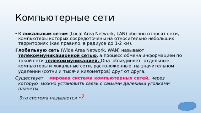 Компьютерные сети К локальным сетям (Local Area Network, LAN) обычно относят сети, компьютеры которых сосредоточены на относительно небольших территориях (как правило, в радиусе до 1-2 км). Глобальную сеть (Wide Area Network, WAN) называют телекоммуникационной сетью , а процесс обмена информацией по такой сети телекоммуникацией. Она объединяет отдельные компьютеры и локальные сети, расположенные на значительном удалении (сотни и тысячи километров) друг от друга. Существует мировая система компьютерных сетей, через которую можно установить связь с самыми далекими уголками планеты.  Эта система называется -? 