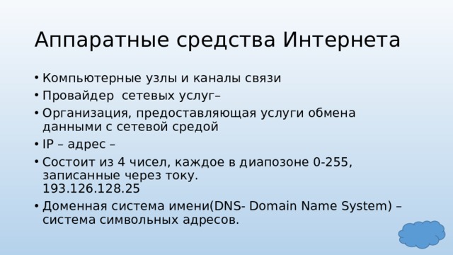 Аппаратные средства Интернета Компьютерные узлы и каналы связи Провайдер сетевых услуг– Организация, предоставляющая услуги обмена данными с сетевой средой IP – адрес – Состоит из 4 чисел, каждое в диапозоне 0-255, записанные через току.  193.126.128.25 Доменная система имени(DNS- Domain Name System) –  система символьных адресов. 