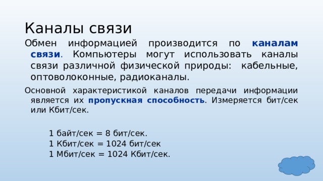 Каналы связи Обмен информацией производится по каналам связи . Компьютеры могут использовать каналы связи различной физической природы: кабельные, оптоволоконные, радиоканалы. Основной характеристикой каналов передачи информации является их пропускная способность . Измеряется бит/сек или Кбит/сек. 1 байт/сек = 8 бит/сек. 1 Кбит/сек = 1024 бит/сек 1 Мбит/сек = 1024 Кбит/сек. 