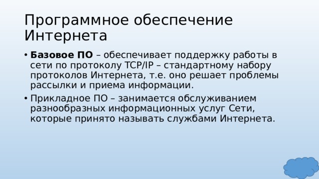 Программное обеспечение Интернета Базовое ПО – обеспечивает поддержку работы в сети по протоколу TCP/IP – стандартному набору протоколов Интернета, т.е. оно решает проблемы рассылки и приема информации. Прикладное ПО – занимается обслуживанием разнообразных информационных услуг Сети, которые принято называть службами Интернета. 