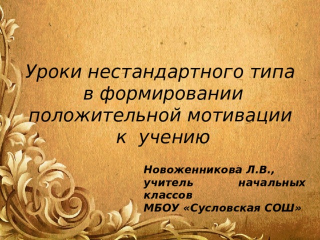 Уроки нестандартного типа  в формировании положительной мотивации  к учению Новоженникова Л.В., учитель начальных классов МБОУ «Сусловская СОШ» 