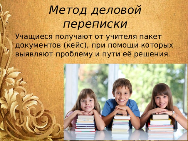 Метод деловой переписки Учащиеся получают от учителя пакет документов (кейс), при помощи которых выявляют проблему и пути её решения. 
