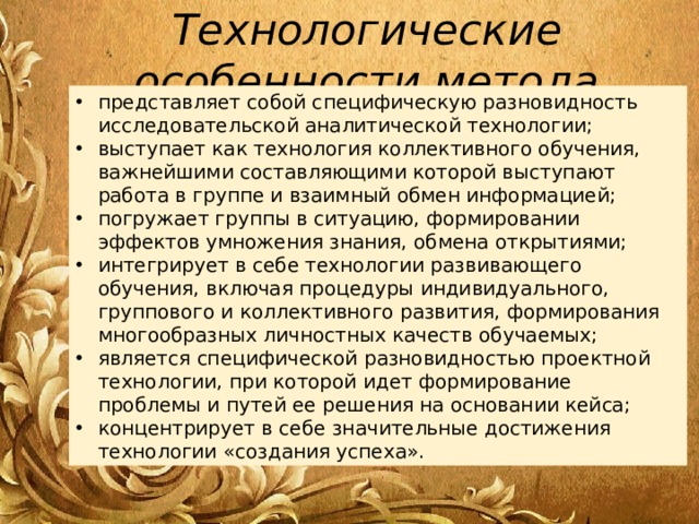 Технологические особенности метода представляет собой специфическую разновидность исследовательской аналитической технологии; выступает как технология коллективного обучения, важнейшими составляющими которой выступают работа в группе и взаимный обмен информацией; погружает группы в ситуацию, формировании эффектов умножения знания, обмена открытиями; интегрирует в себе технологии развивающего обучения, включая процедуры индивидуального, группового и коллективного развития, формирования многообразных личностных качеств обучаемых; является специфической разновидностью проектной технологии, при которой идет формирование проблемы и путей ее решения на основании кейса; концентрирует в себе значительные достижения технологии «создания успеха». 