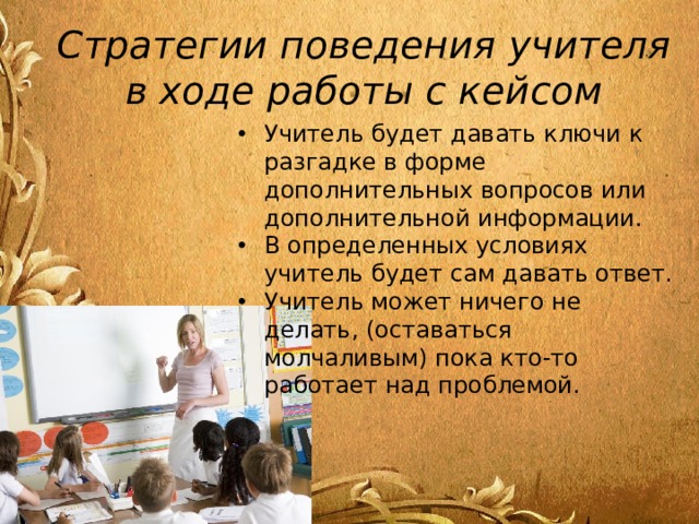 Стратегии поведения учителя в ходе работы с кейсом Учитель будет давать ключи к разгадке в форме дополнительных вопросов или дополнительной информации. В определенных условиях учитель будет сам давать ответ. Учитель может ничего не делать, (оставаться молчаливым) пока кто-то работает над проблемой. 