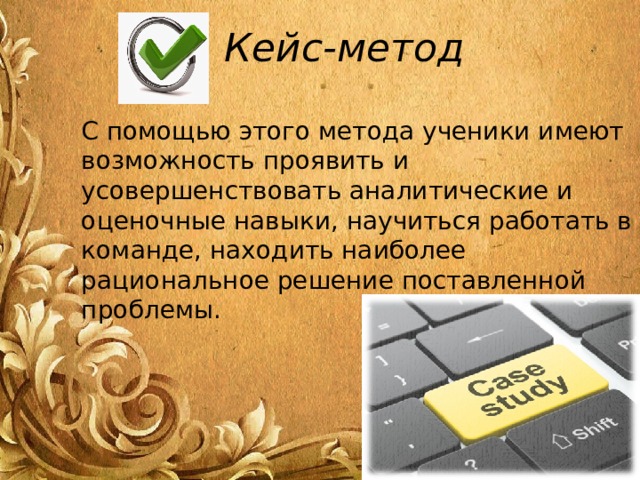 Кейс-метод С помощью этого метода ученики имеют возможность проявить и усовершенствовать аналитические и оценочные навыки, научиться работать в команде, находить наиболее рациональное решение поставленной проблемы. 