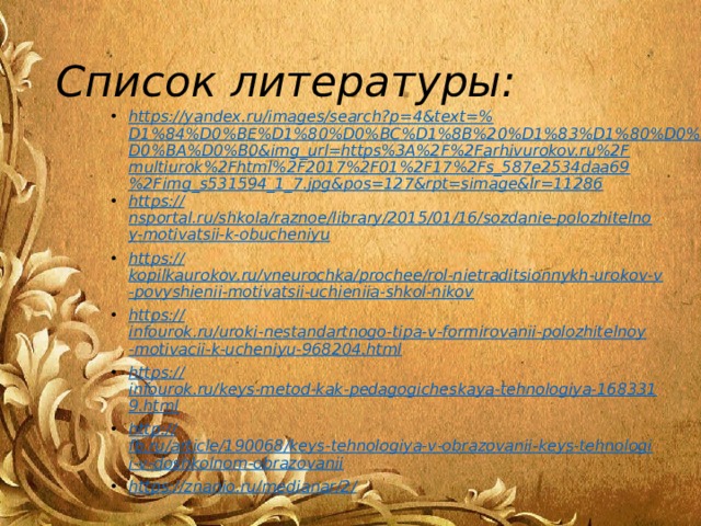 Список литературы: https://yandex.ru/images/search?p=4&text=% D1%84%D0%BE%D1%80%D0%BC%D1%8B%20%D1%83%D1%80%D0%BE%D0%BA%D0%B0&img_url=https%3A%2F%2Farhivurokov.ru%2Fmultiurok%2Fhtml%2F2017%2F01%2F17%2Fs_587e2534daa69%2Fimg_s531594_1_7.jpg&pos=127&rpt=simage&lr=11286 https:// nsportal.ru/shkola/raznoe/library/2015/01/16/sozdanie-polozhitelnoy-motivatsii-k-obucheniyu https:// kopilkaurokov.ru/vneurochka/prochee/rol-nietraditsionnykh-urokov-v-povyshienii-motivatsii-uchieniia-shkol-nikov https:// infourok.ru/uroki-nestandartnogo-tipa-v-formirovanii-polozhitelnoy-motivacii-k-ucheniyu-968204.html https:// infourok.ru/keys-metod-kak-pedagogicheskaya-tehnologiya-1683319.html http:// fb.ru/article/190068/keys-tehnologiya-v-obrazovanii-keys-tehnologii-v-doshkolnom-obrazovanii https://znanio.ru/medianar/2 /  