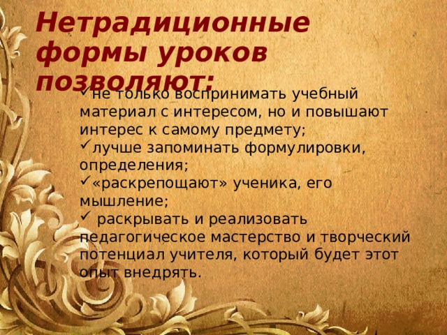 Нетрадиционные формы уроков позволяют: не только воспринимать учебный материал с интересом, но и повышают интерес к самому предмету; лучше запоминать формулировки, определения; «раскрепощают» ученика, его мышление;  раскрывать и реализовать педагогическое мастерство и творческий потенциал учителя, который будет этот опыт внедрять. 