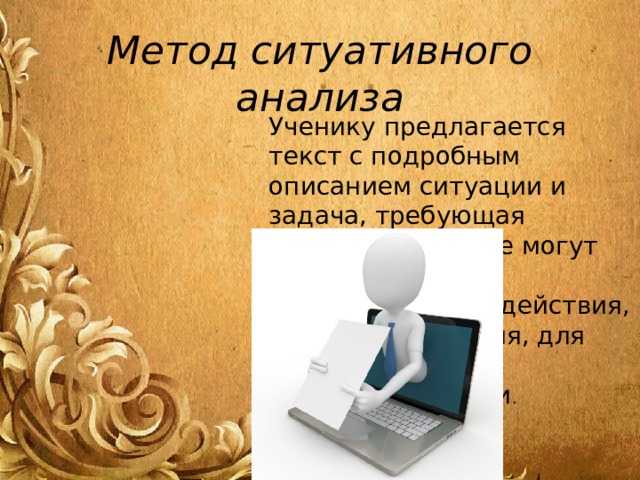 Метод ситуативного анализа Ученику предлагается текст с подробным описанием ситуации и задача, требующая решения. В тексте могут описываться уже осуществленные действия, принятые решения, для анализа их целесообразности . 