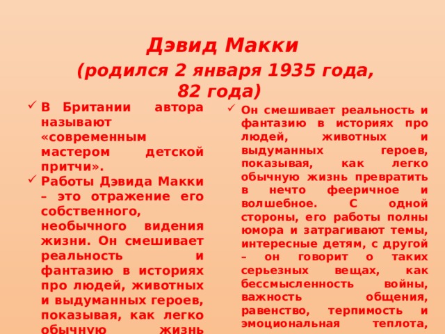 Дэвид Макки  (родился 2 января 1935 года, 82 года) В Британии автора называют «современным мастером детской притчи». Работы Дэвида Макки – это отражение его собственного, необычного видения жизни. Он смешивает реальность и фантазию в историях про людей, животных и выдуманных героев, показывая, как легко обычную жизнь превратить в нечто фееричное и волшебное. Он смешивает реальность и фантазию в историях про людей, животных и выдуманных героев, показывая, как легко обычную жизнь превратить в нечто фееричное и волшебное. С одной стороны, его работы полны юмора и затрагивают темы, интересные детям, с другой – он говорит о таких серьезных вещах, как бессмысленность войны, важность общения, равенство, терпимость и эмоциональная теплота, самопознание и уверенность в своих силах, а также уважение к индивидуальности. 