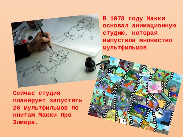 В 1978 году Макки основал анимационную студию, которая выпустила множество мультфильмов Сейчас студия планирует запустить 26 мультфильмов по книгам Макки про Элмера. 