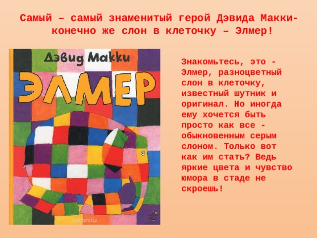 Самый – самый знаменитый герой Дэвида Макки-  конечно же слон в клеточку – Элмер! Знакомьтесь, это - Элмер, разноцветный слон в клеточку, известный шутник и оригинал. Но иногда ему хочется быть просто как все - обыкновенным серым слоном. Только вот как им стать? Ведь яркие цвета и чувство юмора в стаде не скроешь! 