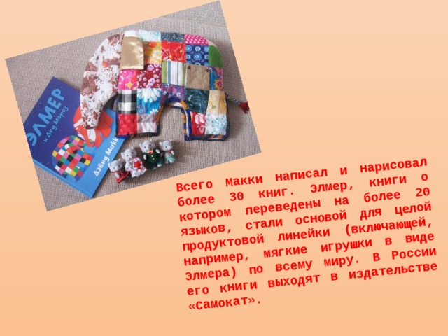 Всего Макки написал и нарисовал более 30 книг. Элмер, книги о котором переведены на более 20 языков, стали основой для целой продуктовой линейки (включающей, например, мягкие игрушки в виде Элмера) по всему миру. В России его книги выходят в издательстве «Самокат». 