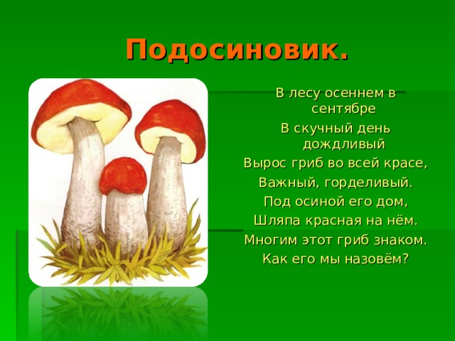  Подосиновик. В лесу осеннем в сентябре В скучный день дождливый Вырос гриб во всей красе, Важный, горделивый. Под осиной его дом, Шляпа красная на нём. Многим этот гриб знаком. Как его мы назовём? 