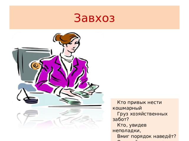 Завхоз  Кто привык нести кошмарный  Груз хозяйственных забот?  Кто, увидев неполадки,  Вмиг порядок наведёт?  Отвечайте на вопрос,  Кто же это? Наш завхоз! 