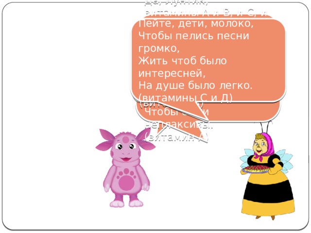 Да, Лунтик, витамины А и В, и С, и Д В жизни всем необходимы И хранятся в молоке. Дети, пейте молоко, Чтобы вы были красивы, Чтобы были неплаксивы. (витамин А) Пейте, дети, молоко, Чтобы пелись песни громко, Жить чтоб было интересней, На душе было легко. (витамины С и Д) Чтоб в руках любое дело Дружно спорилось, кипело. (витамин В) Баба Капа, а разве в молоке есть витамины? 