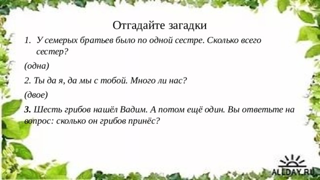 Отгадайте загадки У семерых братьев было по одной сестре. Сколько всего сестер? (одна) 2. Ты да я, да мы с тобой. Много ли нас? (двое) 3.  Шесть грибов нашёл Вадим. А потом ещё один. Вы ответьте на вопрос: сколько он грибов принёс? 