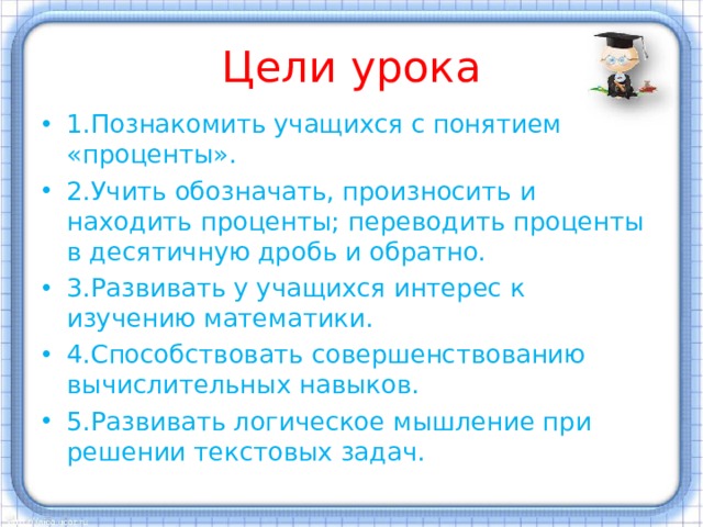 Цели урока 1.Познакомить учащихся с понятием «проценты». 2.Учить обозначать, произносить и находить проценты; переводить проценты в десятичную дробь и обратно. 3.Развивать у учащихся интерес к изучению математики. 4.Способствовать совершенствованию вычислительных навыков. 5.Развивать логическое мышление при решении текстовых задач. 