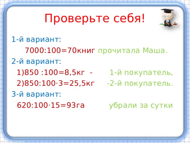 Проверьте себя! 1-й вариант: 7000:100=70книг прочитала Маша. 2-й вариант: 1)850 :100=8,5кг - 1-й покупатель, 2)850:100·3=25,5кг -2-й покупатель. 3-й вариант: 620:100·15=93га убрали за сутки 