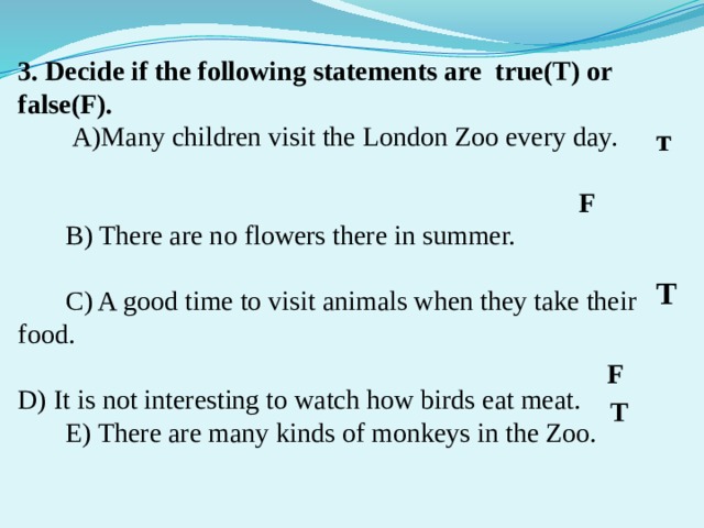 3. Decide if the following statements are true(T) or false(F).  А)Many children visit the London Zoo every day.  B) There are no flowers there in summer.  C) A good time to visit animals when they take their food. D) It is not interesting to watch how birds eat meat.  E) There are many kinds of monkeys in the Zoo. т F T F T 