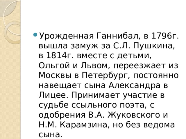 Урожденная Ганнибал, в 1796г. вышла замуж за С.Л. Пушкина, в 1814г. вместе с детьми, Ольгой и Львом, переезжает из Москвы в Петербург, постоянно навещает сына Александра в Лицее. Принимает участие в судьбе ссыльного поэта, с одобрения В.А. Жуковского и Н.М. Карамзина, но без ведома сына. 