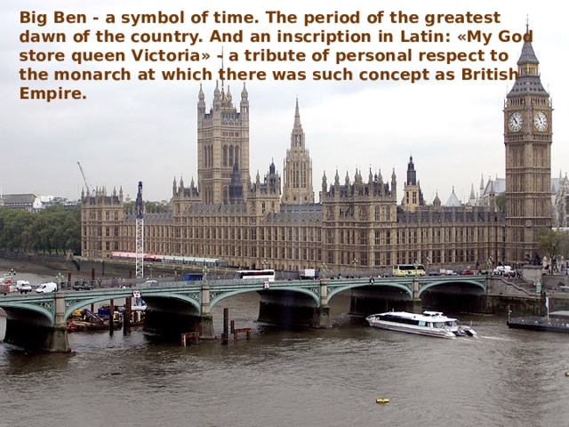 Big Ben - a symbol of time. The period of the greatest dawn of the country. And an inscription in Latin: «My God store queen Victoria» - a tribute of personal respect to the monarch at which there was such concept as British Empire. 