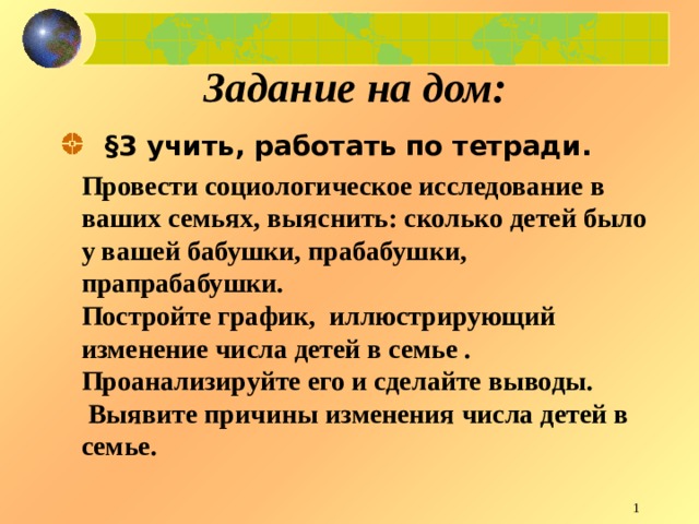 Задание на дом:    §3 учить, работать по тетради.  Провести социологическое исследование в ваших семьях, выяснить: сколько детей было у вашей бабушки, прабабушки, прапрабабушки. Постройте график, иллюстрирующий изменение числа детей в семье . Проанализируйте его и сделайте выводы.  Выявите причины изменения числа детей в семье.   