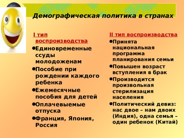 Демографическая политика в странах    I тип воспроизводства II тип воспроизводства Единовременные ссуды молодоженам Пособие при рождении каждого ребенка Ежемесячные пособия для детей Оплачевыемые отпуска Франция, Япония, Россия Принята национальная программа планирования семьи Повышен возраст вступления в брак Производится произвольная стерилизация населения Политический девиз: нас двое – нам двоих (Индия), одна семья – один ребенок (Китай)  
