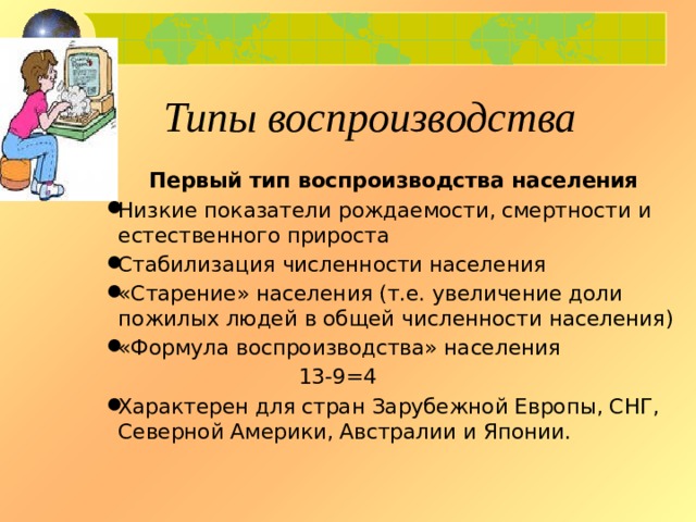 Типы воспроизводства Первый тип воспроизводства населения Низкие показатели рождаемости, смертности и естественного прироста Стабилизация численности населения «Старение» населения (т.е. увеличение доли пожилых людей в общей численности населения) «Формула воспроизводства» населения  13-9=4 Характерен для стран Зарубежной Европы, СНГ, Северной Америки, Австралии и Японии. 