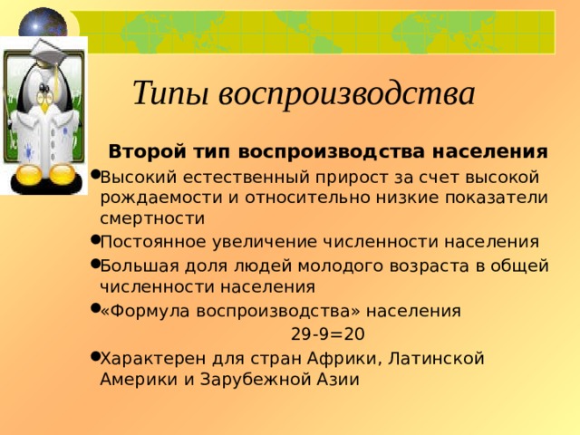 Типы воспроизводства Второй тип воспроизводства населения Высокий естественный прирост за счет высокой рождаемости и относительно низкие показатели смертности Постоянное увеличение численности населения Большая доля людей молодого возраста в общей численности населения «Формула воспроизводства» населения 29-9=20 Характерен для стран Африки, Латинской Америки и Зарубежной Азии 