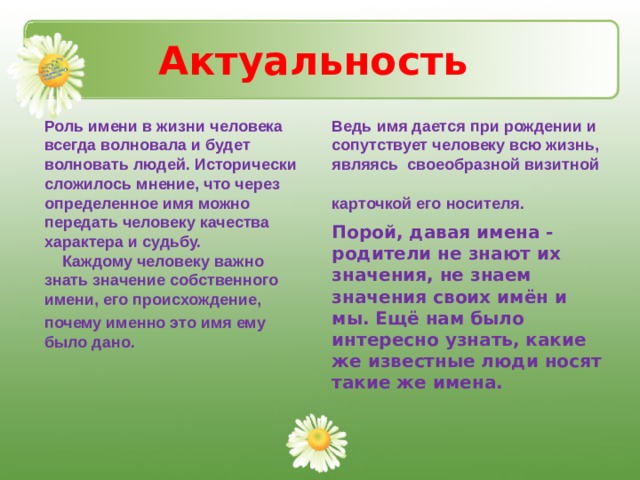 Актуальность Роль имени в жизни человека всегда волновала и будет волновать людей. Исторически сложилось мнение, что через определенное имя можно передать человеку качества характера и судьбу.  Каждому человеку важно знать значение собственного имени, его происхождение, почему именно это имя ему было дано.      Ведь имя дается при рождении и сопутствует человеку всю жизнь, являясь своеобразной визитной карточкой его носителя.   Порой, давая имена - родители не знают их значения, не знаем значения своих имён и мы. Ещё нам было интересно узнать, какие же известные люди носят такие же имена. 