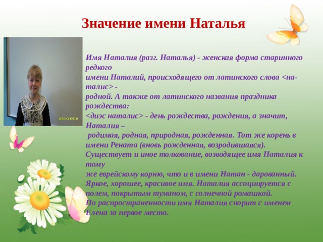 Значение имени Наталья Имя Наталия (разг. Наталья) - женская форма старинного редкого имени Наталий, происходящего от латинского слова  - родной. А также от латинского названия праздника рождества:  - день рождества, рождения, а значит, Наталия –  родимая, родная, природная, рожденная. Тот же корень в имени Рената (вновь рожденная, возродившаяся).  Существует и иное толкование, возводящее имя Наталия к тому же еврейскому корню, что и в имени Натан - дарованный.  Яркое, хорошее, красивое имя. Наталия ассоциируется с полем, покрытым туманом, с солнечной ромашкой.  По распространенности имя Наталия спорит с именем Елена за первое место.  