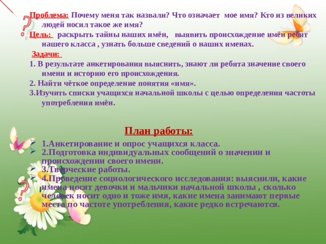 Проблема:  Почему меня так назвали? Что означает мое имя? Кто из великих людей носил такое же имя? Цель:  раскрыть тайны наших имён, выявить происхождение имён ребят нашего класса , узнать больше сведений о наших именах.  Задачи: 1. В результате анкетирования выяснить, знают ли ребята значение своего имени и историю его происхождения. 2. Найти чёткое определение понятия «имя». 3.Изучить списки учащихся начальной школы с целью определения частоты употребления имён.  План работы: 1.Анкетирование и опрос учащихся класса. 2.Подготовка индивидуальных сообщений о значении и происхождении своего имени. 3.Творческие работы. 4.Проведение социологического исследования: выяснили, какие имена носят девочки и мальчики начальной школы , сколько человек носит одно и тоже имя, какие имена занимают первые места по частоте употребления, какие редко встречаются.  