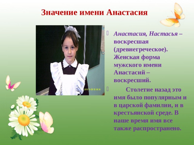 Значение имени Анастасия Анастасия, Настасья – воскресшая (древнегреческое). Женская форма мужского имени Анастасий – воскресший.  Столетие назад это имя было популярным и в царской фамилии, и в крестьянской среде. В наше время имя все также распространено.  