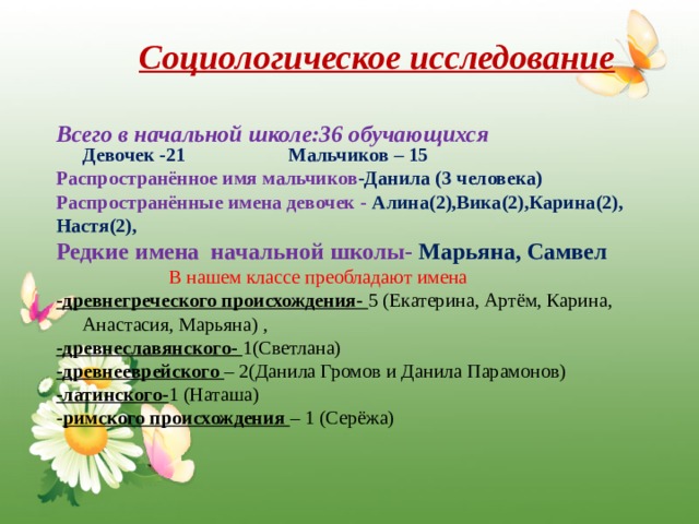 Социологическое исследование     Всего в начальной школе:36 обучающихся  Девочек -21 Мальчиков – 15 Распространённое имя мальчиков -Данила (3 человека) Распространённые имена девочек - Алина(2),Вика(2),Карина(2), Настя(2), Редкие имена начальной школы- Марьяна, Самвел  В нашем классе преобладают имена -древнегреческого происхождения- 5 (Екатерина, Артём, Карина, Анастасия, Марьяна) , -древнеславянского- 1(Светлана) -древнееврейского – 2(Данила Громов и Данила Парамонов) -латинского- 1 (Наташа) - римского происхождения – 1 (Серёжа) 