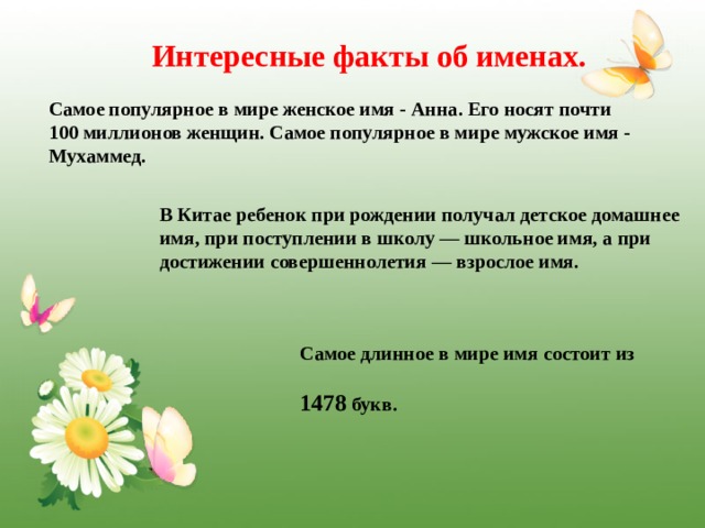 Интересные факты об именах. Самое популярное в мире женское имя - Анна. Его носят почти 100 миллионов женщин. Самое популярное в мире мужское имя - Мухаммед. В Китае ребенок при рождении получал детское домашнее имя, при поступлении в школу — школьное имя, а при достижении совершеннолетия — взрослое имя. Самое длинное в мире имя состоит из  1478 букв.  